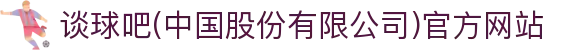 谈球吧(中国股份有限公司)官方网站